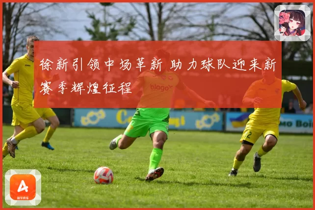 徐新引领中场革新 助力球队迎来新赛季辉煌征程