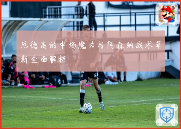 厄德高的中场魔力与阿森纳战术革新全面解析