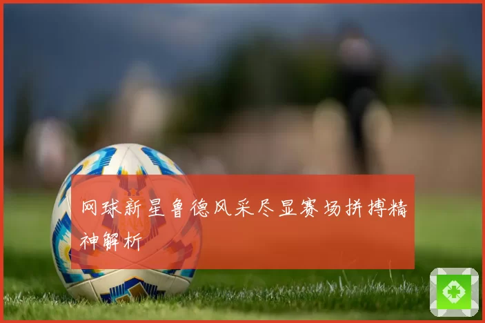 网球新星鲁德风采尽显赛场拼搏精神解析
