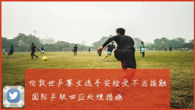 伦敦世乒赛女选手安检受不当接触 国际乒联回应处理措施